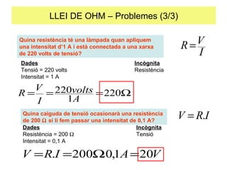 LLEI DE OHM – Problemes (3/3) Quina resistència té una làmpada quan apliquem una intensitat d’1 A i està connectada a una xarxa de 220 volts de tensió?  Dades Incògnita Tensió = 220 volts Resistència Intensitat = 1 A Quina caiguda de tensió ocasionarà una resistència de 200    si li fem passar una intensitat de 0,1 A? Dades Incògnita Resistència = 200   Tensió Intensitat = 0,1 A 
