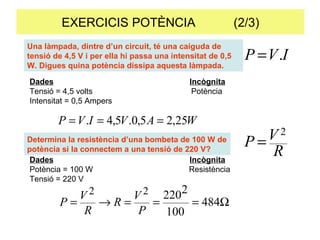 EXERCICIS POTÈNCIA  (2/3) Una làmpada, dintre d’un circuit, té una caiguda de tensió de 4,5 V i per ella hi passa una intensitat de 0,5 W. Digues quina potència dissipa aquesta làmpada.  Determina la resistència d’una bombeta de 100 W de potència si la connectem a una tensió de 220 V?  Dades Incògnita Tensió = 4,5 volts   Potència Intensitat = 0,5 Ampers Dades Incògnita Potència = 100 W   Resistència Tensió = 220 V 