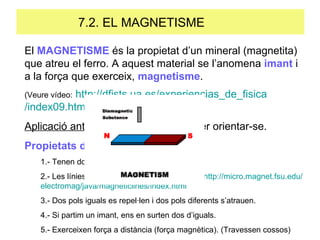 7.2. EL MAGNETISME  El  MAGNETISME  és la propietat d’un mineral (magnetita) que atreu el ferro. A aquest material se l’anomena  imant  i a la força que exerceix,  magnetisme . (Veure vídeo:   http:// dfists.ua.es / experiencias _de_ fisica /index09.html ) Aplicació antiga : brúixoles senzilles per orientar-se. Propietats dels imants 1.- Tenen dos pols: Sud (S) i Nord (N). 2.- Les línies de camp (o força) van de N a S.  http:// micro.magnet.fsu.edu / electromag / java / magneticlines / index.html 3.- Dos pols iguals es repel·len i dos pols diferents s’atrauen. 4.- Si partim un imant, ens en surten dos d’iguals. 5.- Exerceixen força a distància (força magnètica). (Travessen cossos) 
