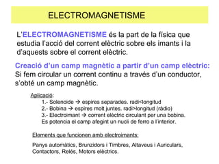 ELECTROMAGNETISME  L’ ELECTROMAGNETISME  és la part de la física que estudia l’acció del corrent elèctric sobre els imants i la d’aquests sobre el corrent elèctric. Creació d’un camp magnètic a partir d’un camp elèctric: Si fem circular un corrent continu a través d’un conductor, s’obté un camp magnètic. Aplicació :  1.- Solenoide    espires separades. radi<longitud 2.- Bobina    espires molt juntes. radi>longitud (ràdio) 3.- Electroimant    corrent elèctric circulant per una bobina. Es potencia el camp afegint un nucli de ferro a l’interior. Elements que funcionen amb electroimants: Panys automàtics, Brunzidors i Timbres, Altaveus i Auriculars, Contactors, Relés, Motors elèctrics. 