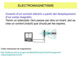 ELECTROMAGNETISME  Creació d’un corrent elèctric a partir del desplaçament d’un camp magnètic Tenim un solenoide i fem passar per dins un imant, així es crea un corrent (induït) que circula per les espires. Vídeo interessant de magnetisme: http :// iesfgcza.educa.aragon.es / depart / fisicaquimica / fisicasegundo / videosmagnetismo.html 