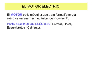EL MOTOR ELÈCTRIC  El  MOTOR  és la màquina que transforma l’energia elèctrica en energia mecànica (de moviment). Parts d’un MOTOR ELÈCTRIC : Estator, Rotor, Escombretes i Col·lector. 