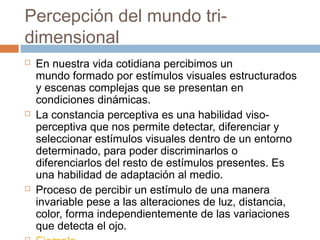 Percepción del mundo tri-
dimensional
   En nuestra vida cotidiana percibimos un
    mundo formado por estímulos visuales estructurados
    y escenas complejas que se presentan en
    condiciones dinámicas.
   La constancia perceptiva es una habilidad viso-
    perceptiva que nos permite detectar, diferenciar y
    seleccionar estímulos visuales dentro de un entorno
    determinado, para poder discriminarlos o
    diferenciarlos del resto de estímulos presentes. Es
    una habilidad de adaptación al medio.
   Proceso de percibir un estímulo de una manera
    invariable pese a las alteraciones de luz, distancia,
    color, forma independientemente de las variaciones
    que detecta el ojo. 
 