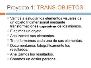Proyecto 1: TRANS-OBJETOS.
   Vamos a estudiar los elementos visuales de
    un objeto tridimensional mediante
    transformaciones expresivas de los mismos.
   Elegimos un objeto.
   Analizamos sus elementos.
   Transformamos cada uno de sus elementos.
   Documentamos fotográficamente los
    resultados.
   Analizamos los resultados.
   Creamos un dosier personal.
 