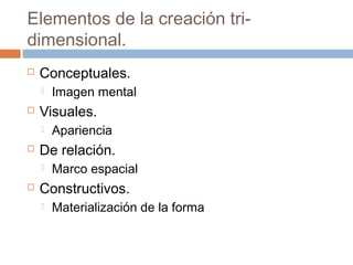 Elementos de la creación tri-
dimensional.
   Conceptuales.
       Imagen mental
   Visuales.
       Apariencia
   De relación.
       Marco espacial
   Constructivos.
       Materialización de la forma
 