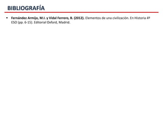 BIBLIOGRAFÍA
 Fernández Armijo, M.I. y Vidal Ferrero, B. (2012). Elementos de una civilización. En Historia 4º
ESO (pp. 6-15). Editorial Oxford, Madrid.
 
