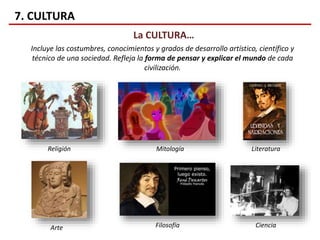 7. CULTURA
La CULTURA…
Incluye las costumbres, conocimientos y grados de desarrollo artístico, científico y
técnico de una sociedad. Refleja la forma de pensar y explicar el mundo de cada
civilización.
Religión
Arte
LiteraturaMitología
Filosofía Ciencia
 