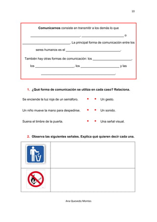 10 

 


            Comunicarnos consiste en transmitir a los demás lo que

       ____________________________, ________________________ o

___________________________. La principal forma de comunicación entre los

           seres humanos es el _______________________________.

    También hay otras formas de comunicación: los ______________________,

       los ______________________, los ______________________ y las

              __________________________________________.




     1. ¿Qué forma de comunicación se utiliza en cada caso? Relaciona.


Se enciende la luz roja de un semáforo.               Un gesto.


Un niño mueve la mano para despedirse.                Un sonido.


Suena el timbre de la puerta.                         Una señal visual.



     2. Observa las siguientes señales. Explica qué quieren decir cada una.




 

                                Ana Quevedo Montes 

 
 
