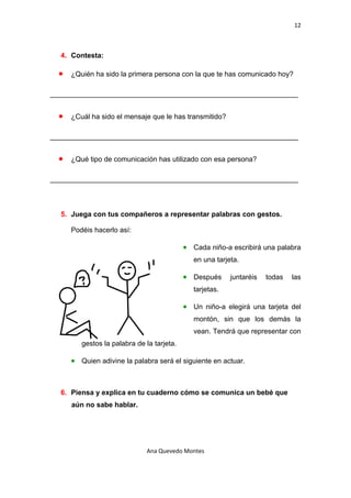12 

 

    4. Contesta:

    •   ¿Quién ha sido la primera persona con la que te has comunicado hoy?

_______________________________________________________________


    •   ¿Cuál ha sido el mensaje que le has transmitido?

_______________________________________________________________


    •   ¿Qué tipo de comunicación has utilizado con esa persona?

_______________________________________________________________



    5. Juega con tus compañeros a representar palabras con gestos.

        Podéis hacerlo así:

                                              • Cada niño-a escribirá una palabra
                                                 en una tarjeta.

                                              • Después      juntaréis   todas   las
                                                 tarjetas.

                                              • Un niño-a elegirá una tarjeta del
                                                 montón, sin que los demás la
                                                 vean. Tendrá que representar con
           gestos la palabra de la tarjeta.

        • Quien adivine la palabra será el siguiente en actuar.


    6. Piensa y explica en tu cuaderno cómo se comunica un bebé que
        aún no sabe hablar.




                                Ana Quevedo Montes 

 
 