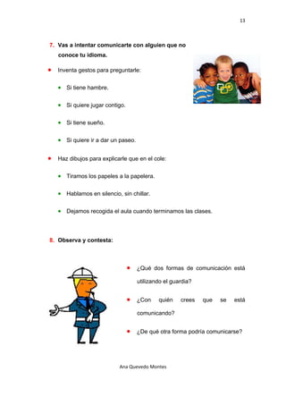 13 

 

    7. Vas a intentar comunicarte con alguien que no
        conoce tu idioma.

    •   Inventa gestos para preguntarle:


        • Si tiene hambre.

        • Si quiere jugar contigo.

        • Si tiene sueño.

        • Si quiere ir a dar un paseo.

    •   Haz dibujos para explicarle que en el cole:


        • Tiramos los papeles a la papelera.

        • Hablamos en silencio, sin chillar.

        • Dejamos recogida el aula cuando terminamos las clases.



    8. Observa y contesta:



                                     •   ¿Qué dos formas de comunicación está

                                         utilizando el guardia?


                                     •   ¿Con    quién    crees   que   se   está

                                         comunicando?


                                     •   ¿De qué otra forma podría comunicarse?




                                Ana Quevedo Montes 

 
 