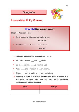 15 

 

                 Ortografía

Los sonidos K, Z y G suave


                     El sonido K (ca, que, qui, co, cu)

El sonido K se escribe así:

    •   Con C cuando va delante de las vocales a, o, u.

                                       Ca, Co, Cu

    •   Con QU cuando va delante de las vocales e, i.

                                           Que, Qui




    1. Completa las siguientes oraciones con C o Qu.

    •   Allí había más de ___ince          ___aballos.

    •   Le a___onsejaron      ___ue visitara al juez.

    •   Nadie ___uería     molestar al ___omerciante.

    •   El juez ___uitó    la razón a ___uien no la tenía.

    2. Busca en el texto de la lectura palabras que lleven el sonido K y
        subráyalas    de   color   rojo.    Haz   una    lista   en   tu   cuaderno
        clasificándolas en dos columnas:

                 CON C                                      CON QU 




                                Ana Quevedo Montes 

 
 
