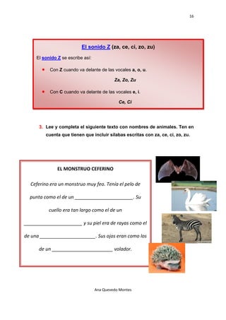 16 

    




                              El sonido Z (za, ce, ci, zo, zu)

       El sonido Z se escribe así:

         •    Con Z cuando va delante de las vocales a, o, u.

                                              Za, Zo, Zu

         •    Con C cuando va delante de las vocales e, i.

                                                 Ce, Ci




        3. Lee y completa el siguiente texto con nombres de animales. Ten en
             cuenta que tienen que incluir sílabas escritas con za, ce, ci, zo, zu.




                  EL MONSTRUO CEFERINO 

  Ceferino era un monstruo muy feo. Tenía el pelo de 

  punta como el de un ______________________. Su 

              cuello era tan largo como el de un 

______________________ y su piel era de rayas como el 

de una _____________________. Sus ojos eran como los 

        de un _______________________ volador. 




                                     Ana Quevedo Montes 

    
 
