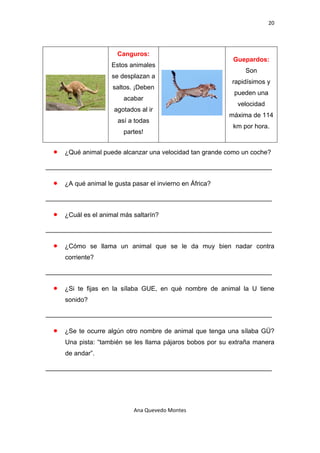 20 

 

                          Canguros:
                                                               Guepardos:
                        Estos animales
                                                                   Son
                        se desplazan a
                                                              rapidísimos y
                        saltos. ¡Deben
                                                               pueden una
                            acabar
                                                                velocidad
                         agotados al ir
                                                              máxima de 114
                          así a todas
                                                               km por hora.
                            partes!


    •   ¿Qué animal puede alcanzar una velocidad tan grande como un coche?

_______________________________________________________________

    •   ¿A qué animal le gusta pasar el invierno en África?

_______________________________________________________________

    •   ¿Cuál es el animal más saltarín?

_______________________________________________________________

    •   ¿Cómo se llama un animal que se le da muy bien nadar contra
        corriente?

_______________________________________________________________

    •   ¿Si te fijas en la sílaba GUE, en qué nombre de animal la U tiene
        sonido?

_______________________________________________________________

    •   ¿Se te ocurre algún otro nombre de animal que tenga una sílaba GÜ?
        Una pista: “también se les llama pájaros bobos por su extraña manera
        de andar”.

_______________________________________________________________




                                Ana Quevedo Montes 

 
 