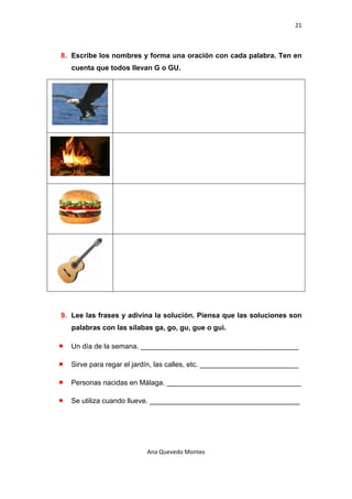 21 

 

    8. Escribe los nombres y forma una oración con cada palabra. Ten en
        cuenta que todos llevan G o GU.




    9. Lee las frases y adivina la solución. Piensa que las soluciones son
        palabras con las sílabas ga, go, gu, gue o gui.

    •   Un día de la semana. ________________________________________

    •   Sirve para regar el jardín, las calles, etc. _________________________

    •   Personas nacidas en Málaga. __________________________________

    •   Se utiliza cuando llueve. ______________________________________




                               Ana Quevedo Montes 

 
 