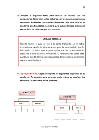 22 

 

    10. Prepara el siguiente texto para realizar un dictado con tus
      compañeros. Fíjate bien en las palabras con los sonidos que hemos
      estudiado. Repásalas con colores diferentes. Haz una lista en tu
      cuaderno clasificándolas (sonido K, Z, G suave). Repasa también el
      vocabulario de palabras que no conozcas.



                                 UN CASO SENCILLO

      Aquella  noche,  el  juez  se  fue  a  la  cama  tranquilo.  Se  le  había 
      ocurrido  una  excelente  idea  para  averiguar  la  identidad  del  dueño 
      del  caballo.  Lo  único  que  le  preocupaba  era  dar  un  escarmiento 
      adecuado  al  que  estuviera  mintiendo.  Y,  reflexionando  sobre  este 
      asunto, se quedó dormido con la placidez del que sabe que siempre 
      hay una solución justa. 




    11. ESTUDIO EFICAZ. Copia y completa los siguientes esquemas en tu
      cuaderno. Te servirán para aprender mejor cómo se escriben los
      sonidos K, Z y G suave en las palabras.




          SONIDO K 

                                                         SONIDO Z 


      Con C            Con QU 

                                                     Con Z             Con C 




                               Ana Quevedo Montes 

 
 