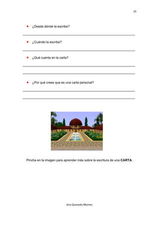 25 

 

    •   ¿Desde dónde la escribe?

_______________________________________________________________

    •   ¿Cuándo la escribe?

_______________________________________________________________

    •   ¿Qué cuenta en la carta?

_______________________________________________________________

_______________________________________________________________


    •   ¿Por qué crees que es una carta personal?

_______________________________________________________________

_______________________________________________________________




    Pincha en la imagen para aprender más sobre la escritura de una CARTA.




                              Ana Quevedo Montes 

 
 