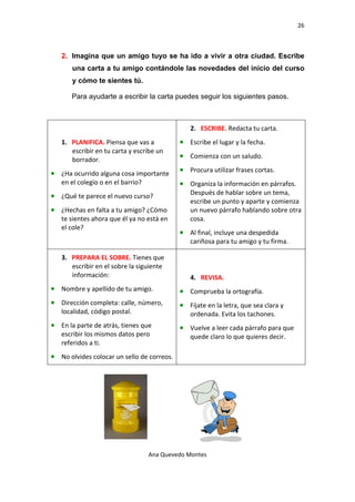 26 

 

    2. Imagina que un amigo tuyo se ha ido a vivir a otra ciudad. Escribe
       una carta a tu amigo contándole las novedades del inicio del curso
       y cómo te sientes tú.

       Para ayudarte a escribir la carta puedes seguir los siguientes pasos.



                                                  2. ESCRIBE. Redacta tu carta.  
    1. PLANIFICA. Piensa que vas a            • Escribe el lugar y la fecha. 
       escribir en tu carta y escribe un 
       borrador.  
                                              • Comienza con un saludo. 

• ¿Ha ocurrido alguna cosa importante         • Procura utilizar frases cortas. 
    en el colegio o en el barrio?             • Organiza la información en párrafos. 
• ¿Qué te parece el nuevo curso?                  Después de hablar sobre un tema, 
                                                  escribe un punto y aparte y comienza 
• ¿Hechas en falta a tu amigo? ¿Cómo              un nuevo párrafo hablando sobre otra 
    te sientes ahora que él ya no está en         cosa. 
    el cole? 
                                              • Al final, incluye una despedida 
                                                  cariñosa para tu amigo y tu firma. 

    3. PREPARA EL SOBRE. Tienes que 
       escribir en el sobre la siguiente 
       información:                               4. REVISA. 
• Nombre y apellido de tu amigo.              • Comprueba la ortografía. 
• Dirección completa: calle, número,          • Fíjate en la letra, que sea clara y 
    localidad, código postal.                     ordenada. Evita los tachones. 
• En la parte de atrás, tienes que            • Vuelve a leer cada párrafo para que 
    escribir los mismos datos pero                quede claro lo que quieres decir. 
    referidos a ti. 
• No olvides colocar un sello de correos.




                                     Ana Quevedo Montes 

 
 