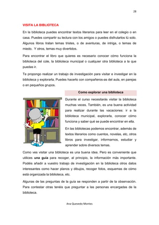 28 

 

VISITA LA BIBLIOTECA

En la biblioteca puedes encontrar textos literarios para leer en el colegio o en
casa. Puedes compartir su lectura con los amigos o puedes disfrutarlos tú solo.
Algunos libros tratan temas tristes, o de aventuras, de intriga, o temas de
miedo. Y otros, temas muy divertidos.

Para encontrar el libro que quieres es necesario conocer cómo funciona la
biblioteca del cole, la biblioteca municipal o cualquier otra biblioteca a la que
puedas ir.

Te propongo realizar un trabajo de investigación para visitar e investigar en la
biblioteca y explorarla. Puedes hacerlo con compañeros-as del aula, en parejas
o en pequeños grupos.

                                        Como explorar una biblioteca

                               Durante el curso necesitarás visitar la biblioteca
                               muchas veces. También, es una buena actividad
                               para realizar durante las vacaciones: ir a la
                               biblioteca municipal, explorarla, conocer cómo
                               funciona y saber qué se puede encontrar en ella.

                               En las bibliotecas podemos encontrar, además de
                               textos literarios como cuentos, novelas, etc, otros
                               libros para investigar, informarnos, estudiar y
                               aprender sobre diversos temas.

Como ves visitar una biblioteca es una buena idea. Pero es conveniente que
utilices una guía para recoger, al principio, la información más importante.
Podéis añadir a vuestro trabajo de investigación en la biblioteca otros datos
interesantes como hacer planos y dibujos, recoger fotos, esquemas de cómo
está organizada la biblioteca, etc.

Algunas de las preguntas de la guía se responden a partir de la observación.
Para contestar otras tenéis que preguntar a las personas encargadas de la
biblioteca.


                                Ana Quevedo Montes 

 
 