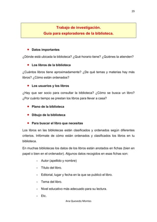 29 

 


                           Trabajo de investigación.
                Guía para exploradores de la biblioteca.



    •   Datos importantes

¿Dónde está ubicada la biblioteca? ¿Qué horario tiene? ¿Quiénes la atienden?

    •   Los libros de la biblioteca

¿Cuántos libros tiene aproximadamente? ¿De qué temas y materias hay más
libros? ¿Cómo están ordenados?

    •   Los usuarios y los libros

¿Hay que ser socio para consultar la biblioteca? ¿Cómo se busca un libro?
¿Por cuánto tiempo se prestan los libros para llevar a casa?

    •   Plano de la biblioteca

    •   Dibujo de la biblioteca

    •   Para buscar el libro que necesitas

Los libros en las bibliotecas están clasificados y ordenados según diferentes
criterios. Infórmate de cómo están ordenados y clasificados los libros en tu
biblioteca.

En muchas bibliotecas los datos de los libros están anotados en fichas (bien en
papel o bien en el ordenador). Algunos datos recogidos en esas fichas son:

           -   Autor (apellido y nombre)

           -   Título del libro.

           -   Editorial, lugar y fecha en la que se publicó el libro.

           -   Tema del libro.

           -   Nivel educativo más adecuado para su lectura.

           -   Etc.
                                   Ana Quevedo Montes 

 
 