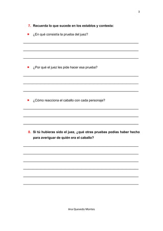 3 

 

    7. Recuerda lo que sucede en los establos y contesta:

    •   ¿En qué consistía la prueba del juez?

_______________________________________________________________

_______________________________________________________________

_______________________________________________________________


    •   ¿Por qué el juez les pide hacer esa prueba?

_______________________________________________________________

_______________________________________________________________

_______________________________________________________________


    •   ¿Cómo reacciona el caballo con cada personaje?

_______________________________________________________________

_______________________________________________________________

_______________________________________________________________

    8. Si tú hubieras sido el juez, ¿qué otras pruebas podías haber hecho
        para averiguar de quién era el caballo?

_______________________________________________________________

_______________________________________________________________

_______________________________________________________________

_______________________________________________________________

_______________________________________________________________

_______________________________________________________________




                               Ana Quevedo Montes 

 
 