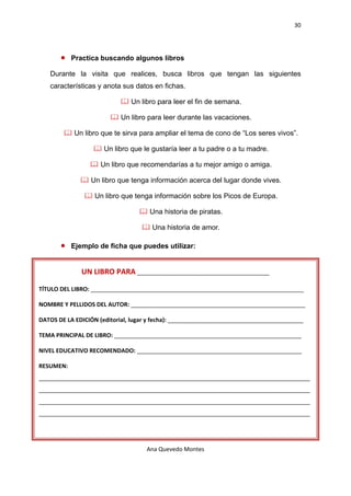 30 

    

       •    Practica buscando algunos libros

   Durante la visita que realices, busca libros que tengan las siguientes
   características y anota sus datos en fichas.

                               Un libro para leer el fin de semana.

                            Un libro para leer durante las vacaciones.

            Un libro que te sirva para ampliar el tema de cono de “Los seres vivos”.

                      Un libro que le gustaría leer a tu padre o a tu madre.

                     Un libro que recomendarías a tu mejor amigo o amiga.

                 Un libro que tenga información acerca del lugar donde vives.

                   Un libro que tenga información sobre los Picos de Europa.

                                     Una historia de piratas.

                                      Una historia de amor.

       •    Ejemplo de ficha que puedes utilizar:


               UN LIBRO PARA _________________________________________ 

TÍTULO DEL LIBRO: __________________________________________________________________ 

NOMBRE Y PELLIDOS DEL AUTOR: ______________________________________________________ 

DATOS DE LA EDICIÓN (editorial, lugar y fecha): __________________________________________ 

TEMA PRINCIPAL DE LIBRO: __________________________________________________________ 

NIVEL EDUCATIVO RECOMENDADO: ___________________________________________________ 

RESUMEN: 
____________________________________________________________________________________
____________________________________________________________________________________
____________________________________________________________________________________
____________________________________________________________________________________ 




                                    Ana Quevedo Montes 

    
 