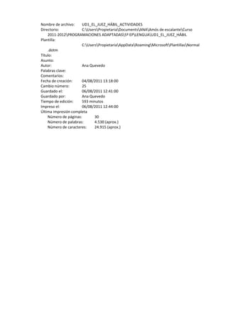 Nombre de archivo:    UD1_EL_JUEZ_HÁBIL_ACTIVIDADES 
    Directorio:           C:UsersPropietariaDocumentsANAAmós de escalanteCurso 
        2011‐2012PROGRAMACIONES ADAPTADAS5º EPLENGUAUD1_EL_JUEZ_HÁBIL 
    Plantilla:
                          C:UsersPropietariaAppDataRoamingMicrosoftPlantillasNormal
        .dotm 
    Título:                
    Asunto:                
    Autor:                Ana Quevedo 
    Palabras clave:        
    Comentarios:           
    Fecha de creación:    04/08/2011 13:18:00 
    Cambio número:        25 
    Guardado el:          06/08/2011 12:41:00 
    Guardado por:         Ana Quevedo 
    Tiempo de edición:    593 minutos 
    Impreso el:           06/08/2011 12:44:00 
    Última impresión completa 
      Número de páginas:         30 
      Número de palabras:        4.530 (aprox.) 
      Número de caracteres:      24.915 (aprox.) 
 
 