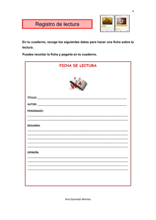 4 

 

           Registro de lectura


En tu cuaderno, recoge los siguientes datos para hacer una ficha sobre la
lectura.

Puedes recortar la ficha y pegarla en tu cuaderno.


                          FICHA DE LECTURA




                                                     

    TÍTULO: ______________________________________________________________ 

    AUTOR: ______________________________________________________________ 

    PERSONAJES: 
    ______________________________________________________________________
    ______________________________________________________________________ 

    RESUMEN: 
    ______________________________________________________________________
    ______________________________________________________________________
    ______________________________________________________________________
    ______________________________________________________________________
    ______________________________________________________________________ 

    OPINIÓN: 
    ______________________________________________________________________
    ______________________________________________________________________
    ______________________________________________________________________
    ______________________________________________________________________ 




                              Ana Quevedo Montes 

 
 