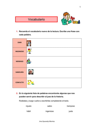 5 

 




                   Vocabulario


    1. Recuerda el vocabulario nuevo de la lectura. Escribe una frase con
        cada palabra.


                                                      
      EMIR 



                                                      
    INGENIOSO 



                                                      
    MENDIGO 



                                                          
    SABIDURÍA 



                                                              
    CONFLICTO 




    2. En la siguiente lista de palabras encontrarás algunas que nos
        pueden servir para describir al juez de la historia.

        Rodéalas y luego vuelve a escribirlas completando el texto.

                 injusto                 sabio                   tramposo

                 hábil                 ingenioso                  justo




                               Ana Quevedo Montes 

 
 
