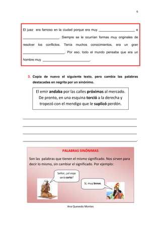 6 

 


El juez era famoso en la ciudad porque era muy ____________________ e

____________________. Siempre se le ocurrían formas muy originales de

resolver    los   conflictos.   Tenía     muchos   conocimientos,   era   un   gran

_______________________. Por eso, todo el mundo pensaba que era un

hombre muy __________________________.




    3. Copia de nuevo el siguiente texto, pero cambia las palabras
        destacadas en negrita por un sinónimo.

           El emir andaba por las calles próximas al mercado. 
             De pronto, en una esquina torció a la derecha y 
              tropezó con el mendigo que le suplicó perdón. 


_______________________________________________________________

_______________________________________________________________

_______________________________________________________________

_______________________________________________________________.


                                PALABRAS SINÓNIMAS

    Son las  palabras que tienen el mismo significado. Nos sirven para 
    decir lo mismo, sin cambiar el significado. Por ejemplo: 

                          Señor, ¿el viaje 
                            será corto? 
                                              Sí, muy breve. 




                                  Ana Quevedo Montes 

 
 