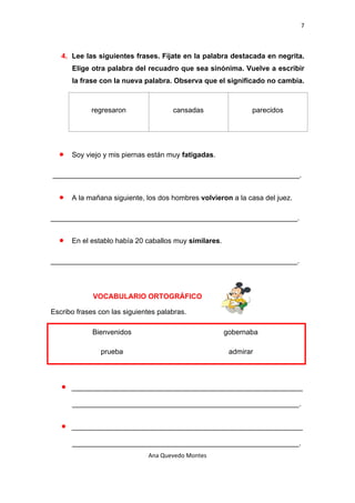 7 

 

      4. Lee las siguientes frases. Fíjate en la palabra destacada en negrita.
          Elige otra palabra del recuadro que sea sinónima. Vuelve a escribir
          la frase con la nueva palabra. Observa que el significado no cambia.



                regresaron               cansadas                 parecidos




     •    Soy viejo y mis piernas están muy fatigadas.

    ______________________________________________________________.


     •    A la mañana siguiente, los dos hombres volvieron a la casa del juez.

______________________________________________________________.


     •    En el establo había 20 caballos muy similares.

______________________________________________________________.



                VOCABULARIO ORTOGRÁFICO

Escribo frases con las siguientes palabras.

                Bienvenidos                                gobernaba

                  prueba                                    admirar



      •   __________________________________________________________

          _________________________________________________________.


      •   __________________________________________________________

          _________________________________________________________.
                                 Ana Quevedo Montes 

 
 