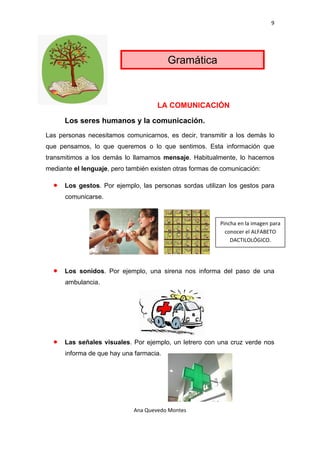 9 

 



                                           Gramática



                                      LA COMUNICACIÓN

        Los seres humanos y la comunicación.
Las personas necesitamos comunicarnos, es decir, transmitir a los demás lo
que pensamos, lo que queremos o lo que sentimos. Esta información que
transmitimos a los demás lo llamamos mensaje. Habitualmente, lo hacemos
mediante el lenguaje, pero también existen otras formas de comunicación:

    •   Los gestos. Por ejemplo, las personas sordas utilizan los gestos para
        comunicarse.



                                                           Pincha en la imagen para 
                                                             conocer el ALFABETO 
                                                               DACTILOLÓGICO. 




    •   Los sonidos. Por ejemplo, una sirena nos informa del paso de una
        ambulancia.




    •   Las señales visuales. Por ejemplo, un letrero con una cruz verde nos
        informa de que hay una farmacia.




                              Ana Quevedo Montes 

 
 