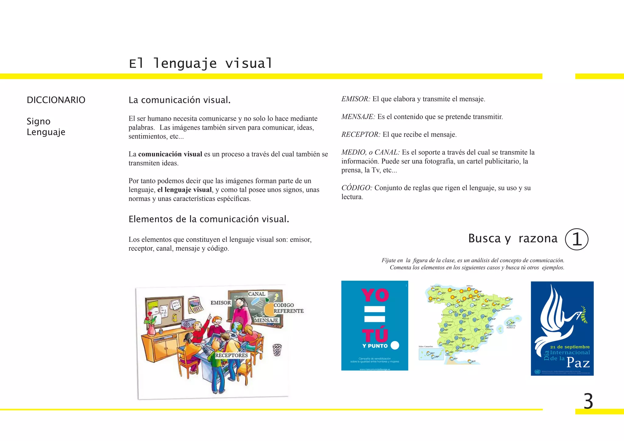 El lenguaje visual

DICCIONARIO   La comunicación visual.                                             EMISOR: El que elabora y transmite el mensaje.

              El ser humano necesita comunicarse y no solo lo hace mediante       MENSAJE: Es el contenido que se pretende transmitir.
Signo
              palabras. Las imágenes también sirven para comunicar, ideas,
Lenguaje      sentimientos, etc...                                                RECEPTOR: El que recibe el mensaje.

              La comunicación visual es un proceso a través del cual también se   MEDIO, o CANAL: Es el soporte a través del cual se transmite la
              transmiten ideas.                                                   información. Puede ser una fotografía, un cartel publicitario, la
                                                                                  prensa, la Tv, etc...
              Por tanto podemos decir que las imágenes forman parte de un
              lenguaje, el lenguaje visual, y como tal posee unos signos, unas    CÓDIGO: Conjunto de reglas que rigen el lenguaje, su uso y su
              normas y unas características espécíficas.                          lectura.


              Elementos de la comunicación visual.

              Los elementos que constituyen el lenguaje visual son: emisor,                                                        Busca y razona                              1
              receptor, canal, mensaje y código.
                                                                                               Fíjate en la figura de la clase, es un análisis del concepto de comunicación.
                                                                                                  Comenta los elementos en los siguientes casos y busca tú otros ejemplos.




                                                                                                                                                                               3
 