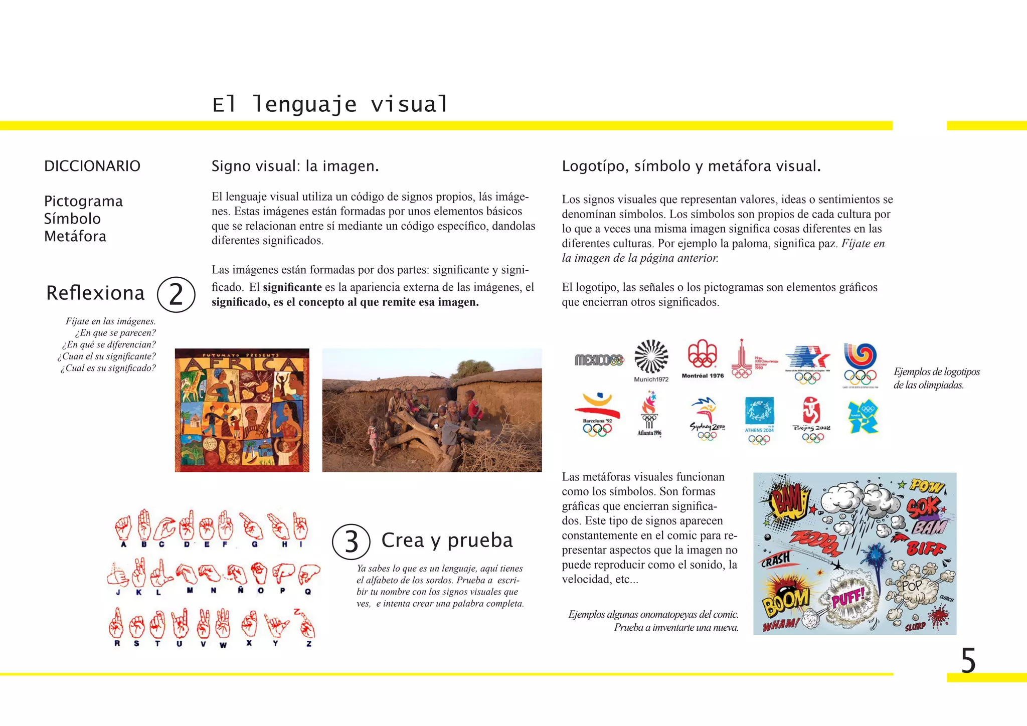 El lenguaje visual

DICCIONARIO                      Signo visual: la imagen.                                                    Logotípo, símbolo y metáfora visual.

Pictograma                       El lenguaje visual utiliza un código de signos propios, lás imáge-          Los signos visuales que representan valores, ideas o sentimientos se
                                 nes. Estas imágenes están formadas por unos elementos básicos               denomínan símbolos. Los símbolos son propios de cada cultura por
Símbolo                          que se relacionan entre sí mediante un código específico, dandolas          lo que a veces una misma imagen significa cosas diferentes en las
Metáfora                         diferentes significados.                                                    diferentes culturas. Por ejemplo la paloma, significa paz. Fíjate en
                                                                                                             la imagen de la página anterior.
                                 Las imágenes están formadas por dos partes: significante y signi-

Reflexiona                   2   ficado. El significante es la apariencia externa de las imágenes, el
                                 significado, es el concepto al que remite esa imagen.
                                                                                                             El logotipo, las señales o los pictogramas son elementos gráficos
                                                                                                             que encierran otros significados.
   Fíjate en las imágenes.
     ¿En que se parecen?
  ¿En qué se diferencian?
 ¿Cuan el su significante?
  ¿Cual es su significado?                                                                                                                                                          Ejemplos de logotipos
                                                                                                                                                                                    de las olimpiadas.




                                                                                                             Las metáforas visuales funcionan
                                                                                                             como los símbolos. Son formas
                                                                                                             gráficas que encierran significa-
                                                                                                             dos. Este tipo de signos aparecen

                                                            3        Crea y prueba                           constantemente en el comic para re-
                                                                                                             presentar aspectos que la imagen no
                                                               Ya sabes lo que es un lenguaje, aquí tienes   puede reproducir como el sonido, la
                                                               el alfabeto de los sordos. Prueba a escri-    velocidad, etc...
                                                               bir tu nombre con los signos visuales que
                                                               ves, e intenta crear una palabra completa.
                                                                                                              Ejemplos algunas onomatopeyas del comic.
                                                                                                                         Prueba a imventarte una nueva.


                                                                                                                                                                                                   5
 