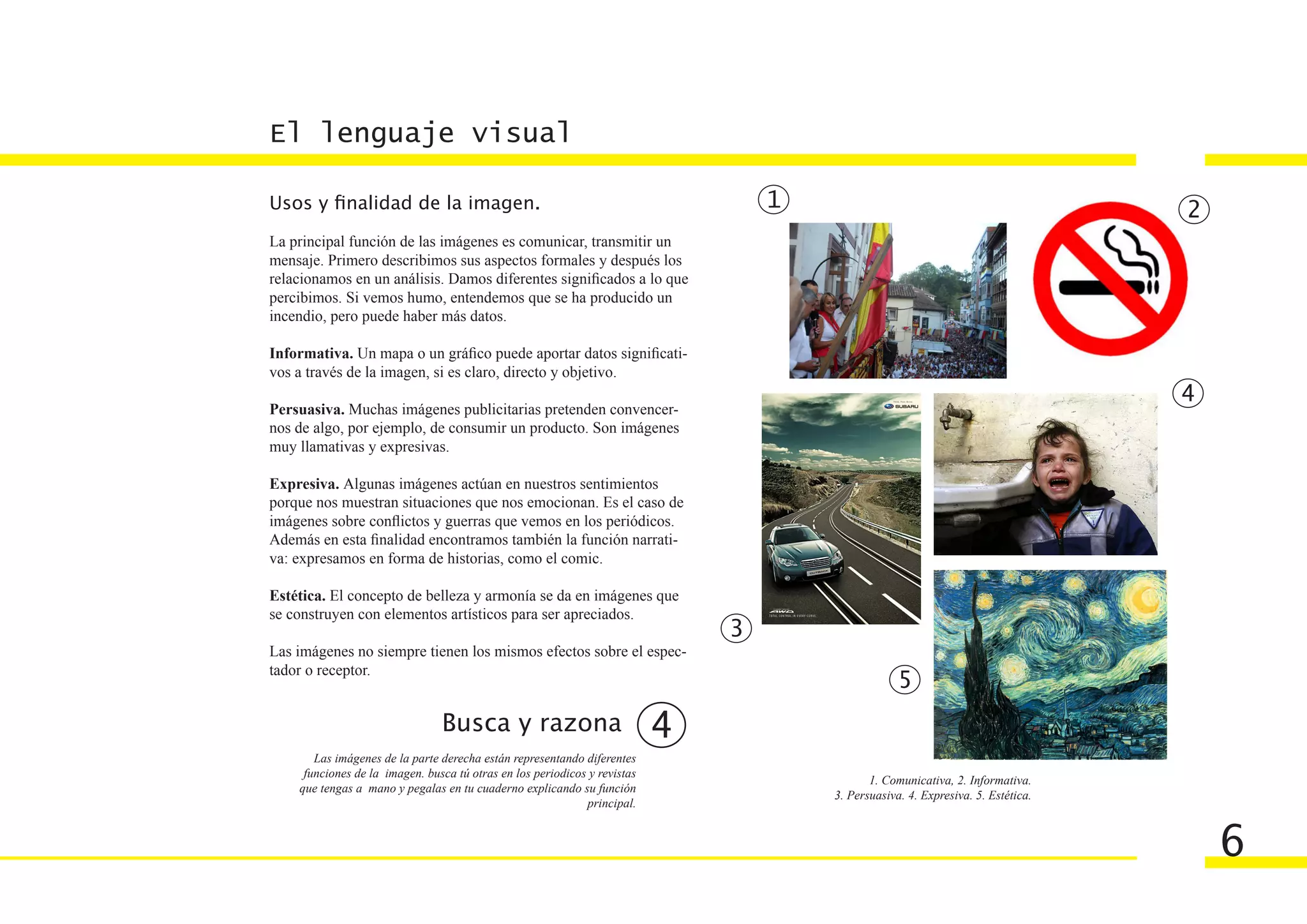 El lenguaje visual

Usos y finalidad de la imagen.                                                     1                                               2
La principal función de las imágenes es comunicar, transmitir un
mensaje. Primero describimos sus aspectos formales y después los
relacionamos en un análisis. Damos diferentes significados a lo que
percibimos. Si vemos humo, entendemos que se ha producido un
incendio, pero puede haber más datos.

Informativa. Un mapa o un gráfico puede aportar datos significati-
vos a través de la imagen, si es claro, directo y objetivo.
                                                                                                                                   4
Persuasiva. Muchas imágenes publicitarias pretenden convencer-
nos de algo, por ejemplo, de consumir un producto. Son imágenes
muy llamativas y expresivas.

Expresiva. Algunas imágenes actúan en nuestros sentimientos
porque nos muestran situaciones que nos emocionan. Es el caso de
imágenes sobre conflictos y guerras que vemos en los periódicos.
Además en esta finalidad encontramos también la función narrati-
va: expresamos en forma de historias, como el comic.

Estética. El concepto de belleza y armonía se da en imágenes que
se construyen con elementos artísticos para ser apreciados.
                                                                               3
Las imágenes no siempre tienen los mismos efectos sobre el espec-
tador o receptor.
                                                                                                    5
                                Busca y razona                             4
       Las imágenes de la parte derecha están representando diferentes
     funciones de la imagen. busca tú otras en los periodicos y revistas
                                                                                              1. Comunicativa, 2. Informativa.
    que tengas a mano y pegalas en tu cuaderno explicando su función
                                                                                       3. Persuasiva. 4. Expresiva. 5. Estética.
                                                             principal.


                                                                                                                                       6
 