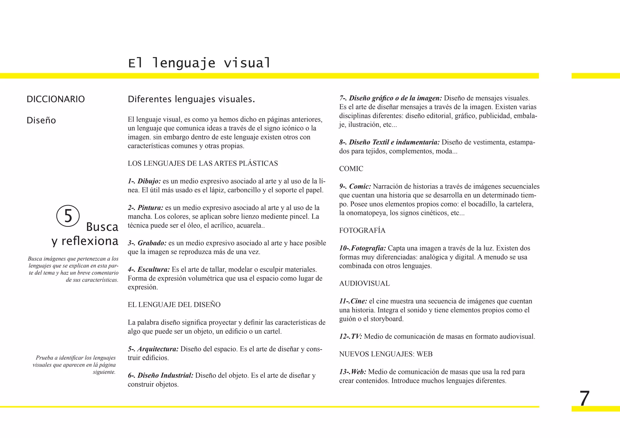 El lenguaje visual

DICCIONARIO                               Diferentes lenguajes visuales.                                           7-. Diseño gráfico o de la imagen: Diseño de mensajes visuales.
                                                                                                                   Es el arte de diseñar mensajes a través de la imagen. Existen varias
                                                                                                                   disciplinas diferentes: diseño editorial, gráfico, publicidad, embala-
Diseño                                    El lenguaje visual, es como ya hemos dicho en páginas anteriores,
                                                                                                                   je, ilustración, etc...
                                          un lenguaje que comunica ideas a través de el signo icónico o la
                                          imagen. sin embargo dentro de este lenguaje existen otros con
                                          características comunes y otras propias.                                 8-. Diseño Textil e indumentaria: Diseño de vestimenta, estampa-
                                                                                                                   dos para tejidos, complementos, moda...
                                          LOS LENGUAJES DE LAS ARTES PLÁSTICAS
                                                                                                                   COMIC
                                          1-. Dibujo: es un medio expresivo asociado al arte y al uso de la lí-
                                          nea. El útil más usado es el lápiz, carboncillo y el soporte el papel.   9-. Comic: Narración de historias a través de imágenes secuenciales
                                                                                                                   que cuentan una historia que se desarrolla en un determinado tiem-
                                          2-. Pintura: es un medio expresivo asociado al arte y al uso de la       po. Posee unos elementos propios como: el bocadillo, la cartelera,
                                                                                                                   la onomatopeya, los signos cinéticos, etc...
               5                          mancha. Los colores, se aplican sobre lienzo mediente pincel. La
                 Busca                    técnica puede ser el óleo, el acrílico, acuarela..
                                                                                                                   FOTOGRAFÍA
          y reflexiona                    3-. Grabado: es un medio expresivo asociado al arte y hace posible
                                                                                                                   10-.Fotografía: Capta una imagen a través de la luz. Existen dos
                                          que la imagen se reproduzca más de una vez.
Busca imágenes que pertenezcan a los                                                                               formas muy diferenciadas: analógica y digital. A menudo se usa
lenguajes que se explican en esta par-
                                          4-. Escultura: Es el arte de tallar, modelar o esculpir materiales.      combinada con otros lenguajes.
te del tema y haz un breve comentario
                de sus características.   Forma de expresión volumétrica que usa el espacio como lugar de
                                          expresión.                                                               AUDIOVISUAL

                                          EL LENGUAJE DEL DISEÑO                                                   11-.Cine: el cine muestra una secuencia de imágenes que cuentan
                                                                                                                   una historia. Integra el sonido y tiene elementos propios como el
                                          La palabra diseño significa proyectar y definir las características de   guión o el storyboard.
                                          algo que puede ser un objeto, un edificio o un cartel.
                                                                                                                   12-.TV: Medio de comunicación de masas en formato audiovisual.
                                          5-. Arquitectura: Diseño del espacio. Es el arte de diseñar y cons-
   Prueba a identificar los lenguajes     truir edificios.                                                         NUEVOS LENGUAJES: WEB
  visuales que aparecen en lá página
                            siguiente.
                                          6-. Diseño Industrial: Diseño del objeto. Es el arte de diseñar y        13-.Web: Medio de comunicación de masas que usa la red para
                                          construir objetos.                                                       crear contenidos. Introduce muchos lenguajes diferentes.


                                                                                                                                                                                            7
 