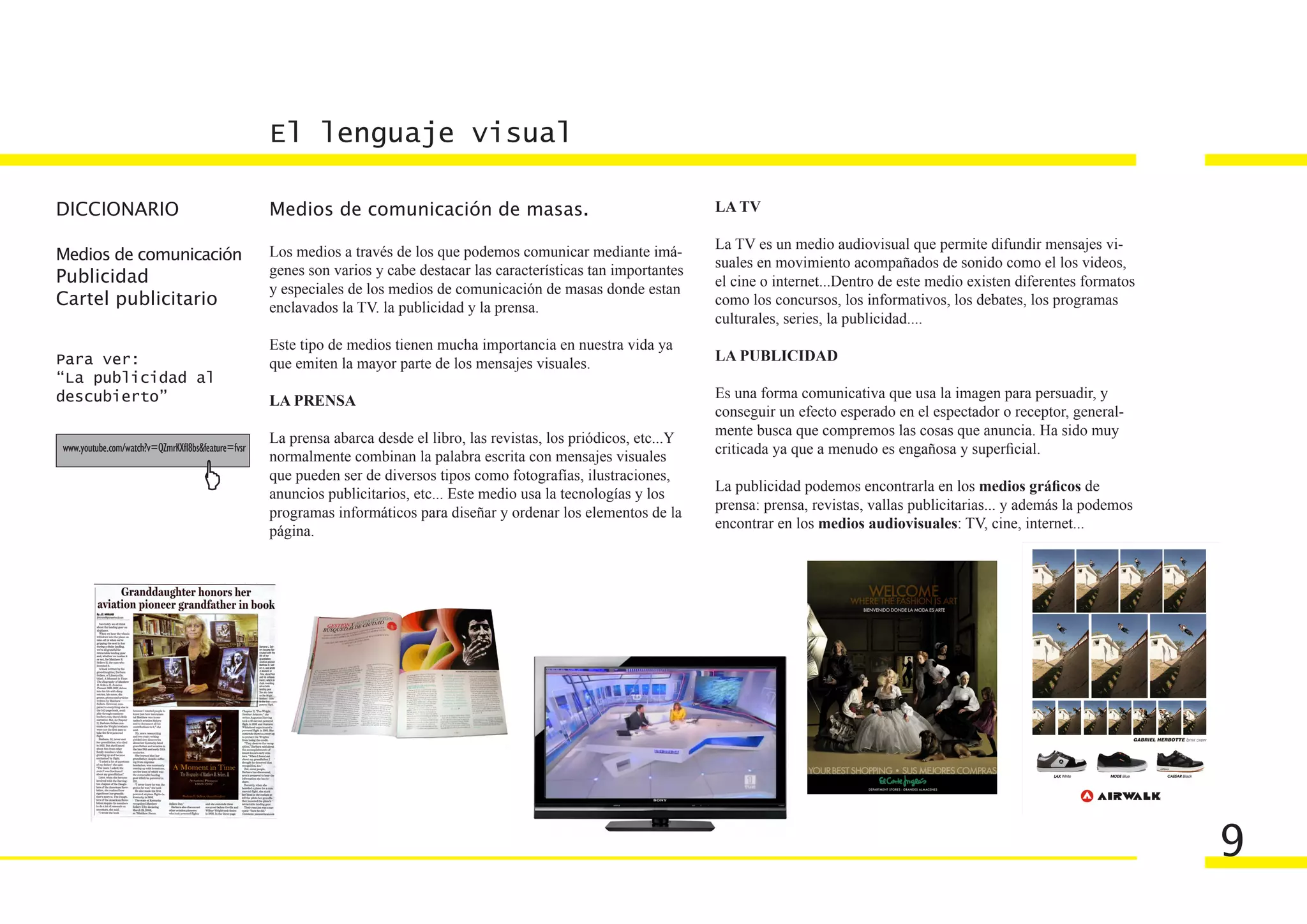 El lenguaje visual

DICCIONARIO                                        Medios de comunicación de masas.                                        LA TV

                                                                                                                           La TV es un medio audiovisual que permite difundir mensajes vi-
Medios de comunicación                             Los medios a través de los que podemos comunicar mediante imá-
                                                                                                                           suales en movimiento acompañados de sonido como el los videos,
Publicidad                                         genes son varios y cabe destacar las características tan importantes
                                                   y especiales de los medios de comunicación de masas donde estan         el cine o internet...Dentro de este medio existen diferentes formatos
Cartel publicitario                                enclavados la TV. la publicidad y la prensa.                            como los concursos, los informativos, los debates, los programas
                                                                                                                           culturales, series, la publicidad....
                                                   Este tipo de medios tienen mucha importancia en nuestra vida ya
Para ver:                                          que emiten la mayor parte de los mensajes visuales.                     LA PUBLICIDAD
“La publicidad al
descubierto”                                       LA PRENSA                                                               Es una forma comunicativa que usa la imagen para persuadir, y
                                                                                                                           conseguir un efecto esperado en el espectador o receptor, general-
                                                   La prensa abarca desde el libro, las revistas, los priódicos, etc...Y   mente busca que compremos las cosas que anuncia. Ha sido muy
www.youtube.com/watch?v=QZmrKXfl8bs&feature=fvsr
                                                   normalmente combinan la palabra escrita con mensajes visuales           criticada ya que a menudo es engañosa y superficial.
                                                   que pueden ser de diversos tipos como fotografías, ilustraciones,
                                                   anuncios publicitarios, etc... Este medio usa la tecnologías y los      La publicidad podemos encontrarla en los medios gráficos de
                                                   programas informáticos para diseñar y ordenar los elementos de la       prensa: prensa, revistas, vallas publicitarias... y además la podemos
                                                   página.                                                                 encontrar en los medios audiovisuales: TV, cine, internet...




                                                                                                                                                                                                   9
 