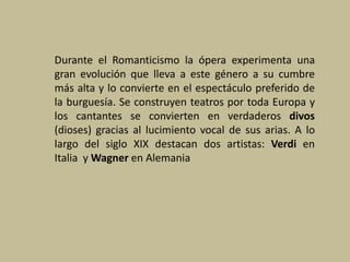 Durante el Romanticismo la ópera experimenta una
gran evolución que lleva a este género a su cumbre
más alta y lo convierte en el espectáculo preferido de
la burguesía. Se construyen teatros por toda Europa y
los cantantes se convierten en verdaderos divos
(dioses) gracias al lucimiento vocal de sus arias. A lo
largo del siglo XIX destacan dos artistas: Verdi en
Italia y Wagner en Alemania
 