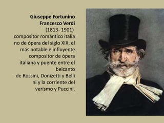 Giuseppe Fortunino
Francesco Verdi
(1813- 1901)
compositor romántico italia
no de ópera del siglo XIX, el
más notable e influyente
compositor de ópera
italiana y puente entre el
belcanto
de Rossini, Donizetti y Belli
ni y la corriente del
verismo y Puccini.
 