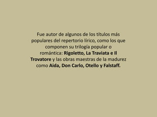 Fue autor de algunos de los títulos más
populares del repertorio lírico, como los que
componen su trilogía popular o
romántica: Rigoletto, La Traviata e Il
Trovatore y las obras maestras de la madurez
como Aida, Don Carlo, Otello y Falstaff.
 