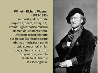 Wilhelm Richard Wagner
(1813-1883)
compositor, director de
orquesta, poeta, ensayista,
dramaturgo y teórico musical
alemán del Romanticismo.
Destacan principalmente
sus óperas (calificadas como
«dramas musicales» por el
propio compositor) en las
que, a diferencia de otros
compositores, asumió
también el libreto y
la escenografía.
 