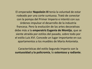 El emperador Napoleón III tenía la voluntad de estar
rodeado por una corte suntuosa. Trató de conectar
con la pompa del Primer Imperio e intentó con sus
órdenes impulsar el desarrollo de la industria
francesa. Pero la evolución de las artes decorativas
debe más a la emperatriz Eugenia de Montijo, que se
siente atraída por estilos del pasado, sobre todo por
el estilo Luis XVI. Concede un lugar importante en sus
apartamentos a los muebles de María Antonieta.
Características del estilo Segundo Imperio son la
suntuosidad y la policromía, lo ostentoso y radiante.
 