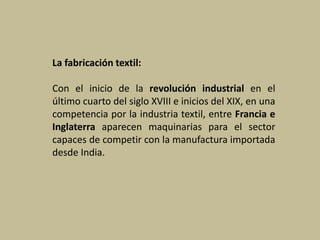 La fabricación textil:
Con el inicio de la revolución industrial en el
último cuarto del siglo XVIII e inicios del XIX, en una
competencia por la industria textil, entre Francia e
Inglaterra aparecen maquinarias para el sector
capaces de competir con la manufactura importada
desde India.
 