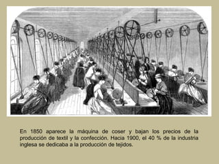 En 1850 aparece la máquina de coser y bajan los precios de la
producción de textil y la confección. Hacia 1900, el 40 % de la industria
inglesa se dedicaba a la producción de tejidos.
 