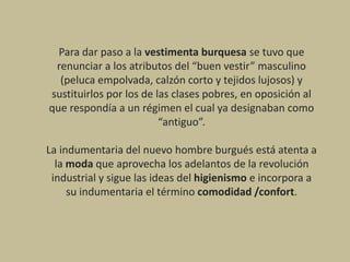 Para dar paso a la vestimenta burquesa se tuvo que
renunciar a los atributos del “buen vestir” masculino
(peluca empolvada, calzón corto y tejidos lujosos) y
sustituirlos por los de las clases pobres, en oposición al
que respondía a un régimen el cual ya designaban como
“antiguo”.
La indumentaria del nuevo hombre burgués está atenta a
la moda que aprovecha los adelantos de la revolución
industrial y sigue las ideas del higienismo e incorpora a
su indumentaria el término comodidad /confort.
 