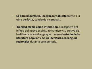 - La obra imperfecta, inacabada y abierta frente a la
obra perfecta, concluida y cerrada…
- La edad media como inspiración. Un aspecto del
influjo del nuevo espíritu romántico y su cultivo de
lo diferencial es el auge que toman el estudio de la
literatura popular y de las literaturas en lenguas
regionales durante este periodo.
 