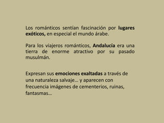 Los románticos sentían fascinación por lugares
exóticos, en especial el mundo árabe.
Para los viajeros románticos, Andalucía era una
tierra de enorme atractivo por su pasado
musulmán.
Expresan sus emociones exaltadas a través de
una naturaleza salvaje… y aparecen con
frecuencia imágenes de cementerios, ruinas,
fantasmas…
 