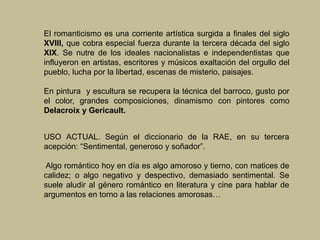 El romanticismo es una corriente artística surgida a finales del siglo
XVIII, que cobra especial fuerza durante la tercera década del siglo
XIX. Se nutre de los ideales nacionalistas e independentistas que
influyeron en artistas, escritores y músicos exaltación del orgullo del
pueblo, lucha por la libertad, escenas de misterio, paisajes.
En pintura y escultura se recupera la técnica del barroco, gusto por
el color, grandes composiciones, dinamismo con pintores como
Delacroix y Gericault.
USO ACTUAL. Según el diccionario de la RAE, en su tercera
acepción: “Sentimental, generoso y soñador”.
Algo romántico hoy en día es algo amoroso y tierno, con matices de
calidez; o algo negativo y despectivo, demasiado sentimental. Se
suele aludir al género romántico en literatura y cine para hablar de
argumentos en torno a las relaciones amorosas…
 