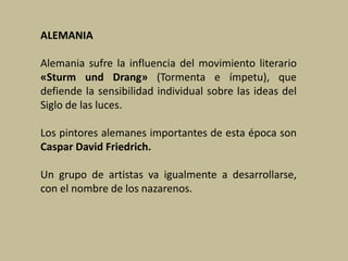 ALEMANIA
Alemania sufre la influencia del movimiento literario
«Sturm und Drang» (Tormenta e ímpetu), que
defiende la sensibilidad individual sobre las ideas del
Siglo de las luces.
Los pintores alemanes importantes de esta época son
Caspar David Friedrich.
Un grupo de artistas va igualmente a desarrollarse,
con el nombre de los nazarenos.
 