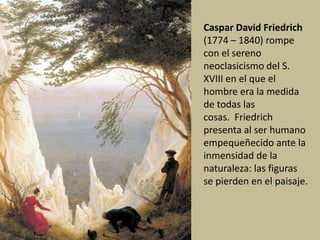 Caspar David Friedrich
(1774 – 1840) rompe
con el sereno
neoclasicismo del S.
XVIII en el que el
hombre era la medida
de todas las
cosas. Friedrich
presenta al ser humano
empequeñecido ante la
inmensidad de la
naturaleza: las figuras
se pierden en el paisaje.
 