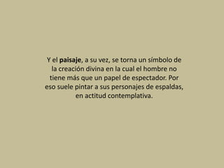 Y el paisaje, a su vez, se torna un símbolo de
la creación divina en la cual el hombre no
tiene más que un papel de espectador. Por
eso suele pintar a sus personajes de espaldas,
en actitud contemplativa.
 